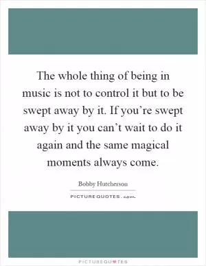 The whole thing of being in music is not to control it but to be swept away by it. If you’re swept away by it you can’t wait to do it again and the same magical moments always come Picture Quote #1
