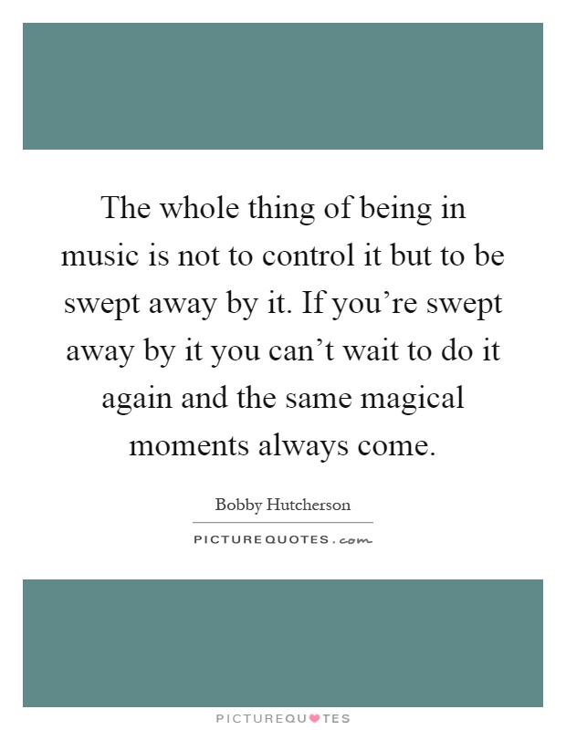 The whole thing of being in music is not to control it but to be swept away by it. If you're swept away by it you can't wait to do it again and the same magical moments always come Picture Quote #1
