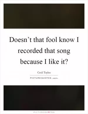 Doesn’t that fool know I recorded that song because I like it? Picture Quote #1
