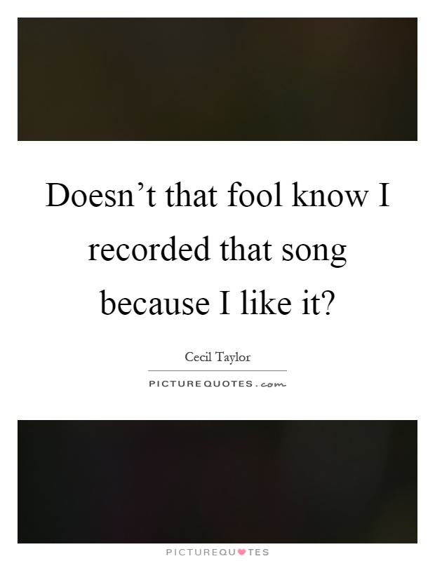 Doesn't that fool know I recorded that song because I like it? Picture Quote #1