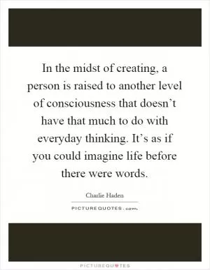 In the midst of creating, a person is raised to another level of consciousness that doesn’t have that much to do with everyday thinking. It’s as if you could imagine life before there were words Picture Quote #1