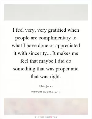 I feel very, very gratified when people are complimentary to what I have done or appreciated it with sincerity... It makes me feel that maybe I did do something that was proper and that was right Picture Quote #1