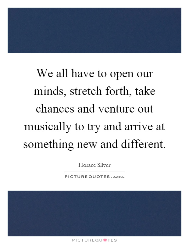 We all have to open our minds, stretch forth, take chances and venture out musically to try and arrive at something new and different Picture Quote #1