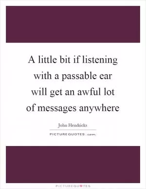 A little bit if listening with a passable ear will get an awful lot of messages anywhere Picture Quote #1