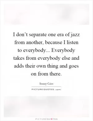I don’t separate one era of jazz from another, because I listen to everybody... Everybody takes from everybody else and adds their own thing and goes on from there Picture Quote #1