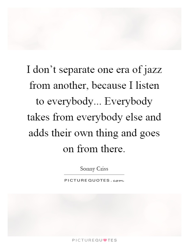I don't separate one era of jazz from another, because I listen to everybody... Everybody takes from everybody else and adds their own thing and goes on from there Picture Quote #1