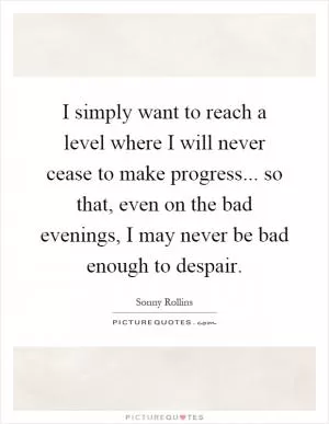 I simply want to reach a level where I will never cease to make progress... so that, even on the bad evenings, I may never be bad enough to despair Picture Quote #1