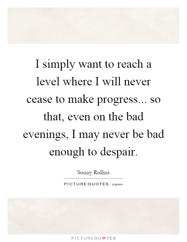 I simply want to reach a level where I will never cease to make progress... so that, even on the bad evenings, I may never be bad enough to despair Picture Quote #1