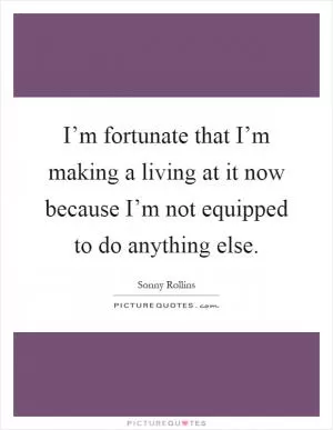 I’m fortunate that I’m making a living at it now because I’m not equipped to do anything else Picture Quote #1