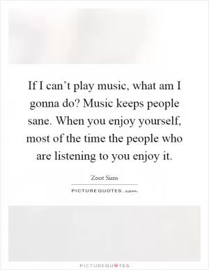 If I can’t play music, what am I gonna do? Music keeps people sane. When you enjoy yourself, most of the time the people who are listening to you enjoy it Picture Quote #1