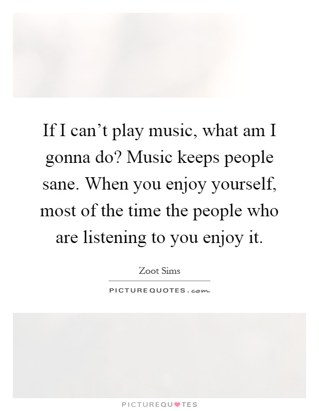 If I can't play music, what am I gonna do? Music keeps people sane. When you enjoy yourself, most of the time the people who are listening to you enjoy it Picture Quote #1