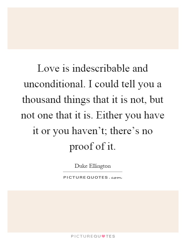 Love is indescribable and unconditional. I could tell you a thousand things that it is not, but not one that it is. Either you have it or you haven't; there's no proof of it Picture Quote #1