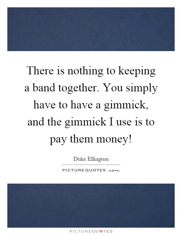 There is nothing to keeping a band together. You simply have to have a gimmick, and the gimmick I use is to pay them money! Picture Quote #1