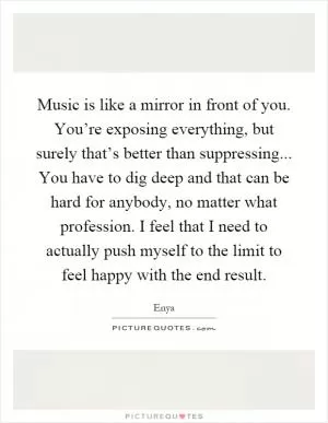 Music is like a mirror in front of you. You’re exposing everything, but surely that’s better than suppressing... You have to dig deep and that can be hard for anybody, no matter what profession. I feel that I need to actually push myself to the limit to feel happy with the end result Picture Quote #1