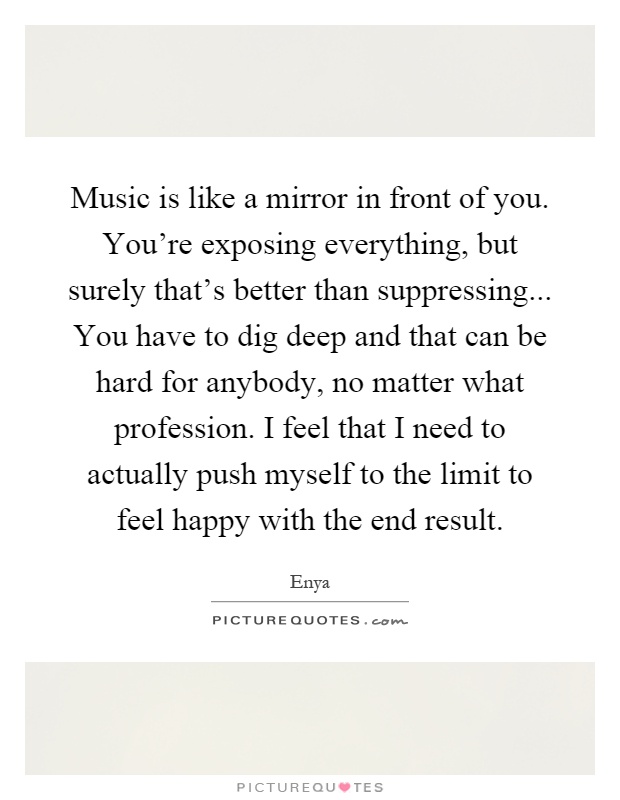 Music is like a mirror in front of you. You're exposing everything, but surely that's better than suppressing... You have to dig deep and that can be hard for anybody, no matter what profession. I feel that I need to actually push myself to the limit to feel happy with the end result Picture Quote #1