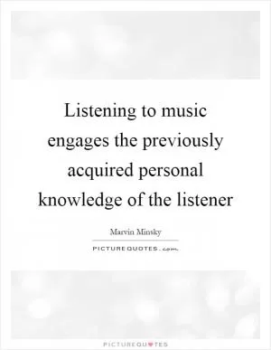 Listening to music engages the previously acquired personal knowledge of the listener Picture Quote #1