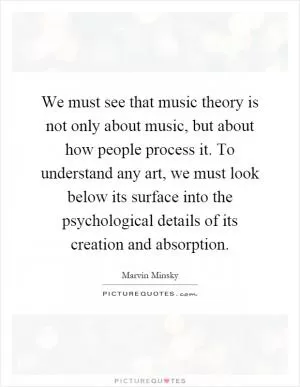 We must see that music theory is not only about music, but about how people process it. To understand any art, we must look below its surface into the psychological details of its creation and absorption Picture Quote #1