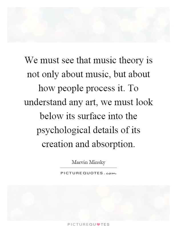 We must see that music theory is not only about music, but about how people process it. To understand any art, we must look below its surface into the psychological details of its creation and absorption Picture Quote #1