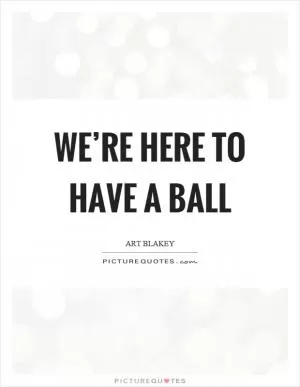 We’re here to have a ball Picture Quote #1