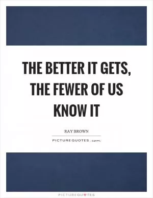 The better it gets, the fewer of us know it Picture Quote #1