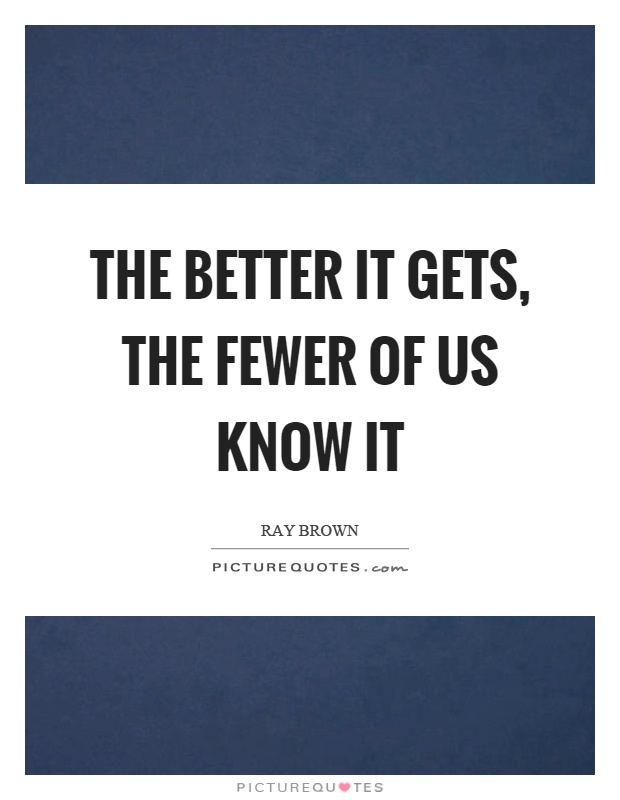 The better it gets, the fewer of us know it Picture Quote #1