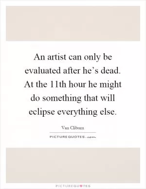 An artist can only be evaluated after he’s dead. At the 11th hour he might do something that will eclipse everything else Picture Quote #1