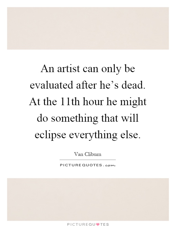 An artist can only be evaluated after he's dead. At the 11th hour he might do something that will eclipse everything else Picture Quote #1