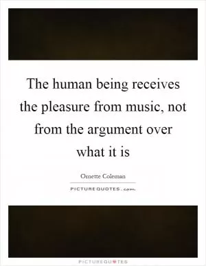 The human being receives the pleasure from music, not from the argument over what it is Picture Quote #1