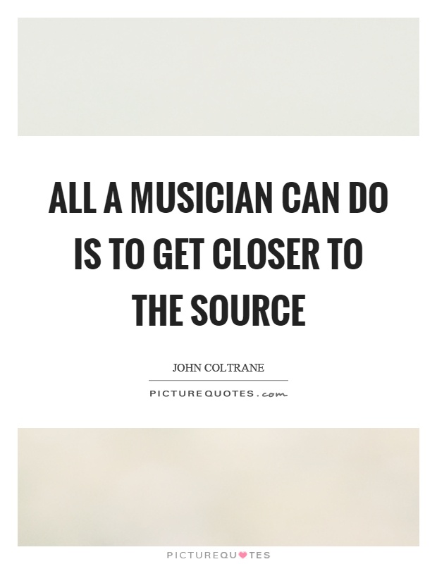 All a musician can do is to get closer to the source Picture Quote #1