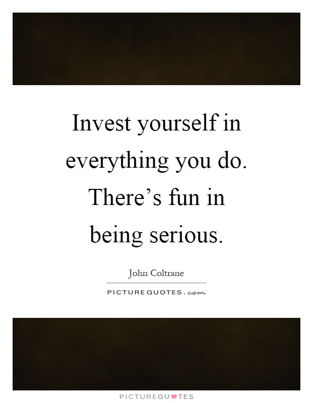 Invest yourself in everything you do. There's fun in being serious Picture Quote #1