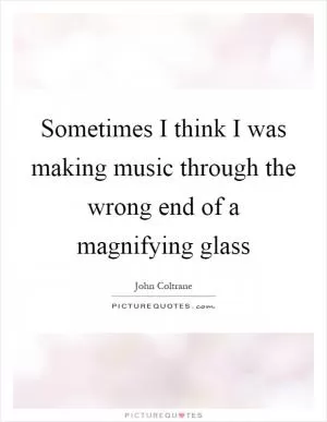 Sometimes I think I was making music through the wrong end of a magnifying glass Picture Quote #1