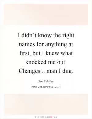 I didn’t know the right names for anything at first, but I knew what knocked me out. Changes... man I dug Picture Quote #1