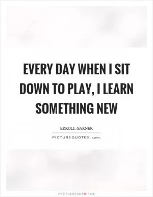 Every day when I sit down to play, I learn something new Picture Quote #1