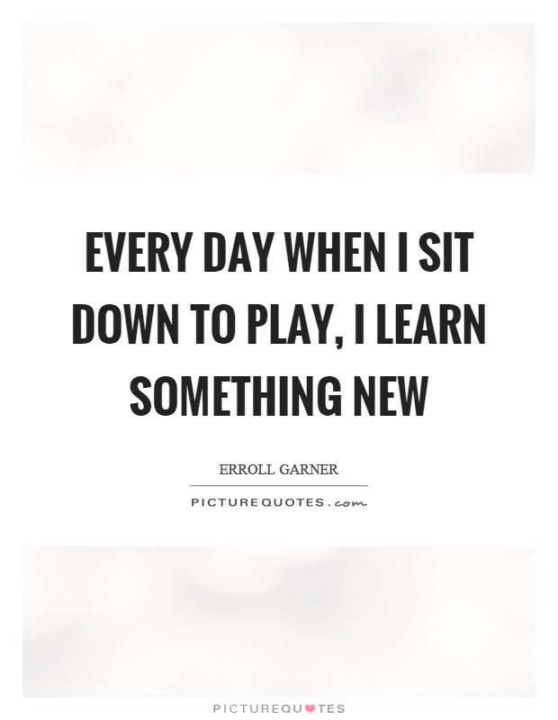 Every day when I sit down to play, I learn something new Picture Quote #1