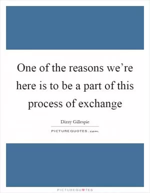 One of the reasons we’re here is to be a part of this process of exchange Picture Quote #1