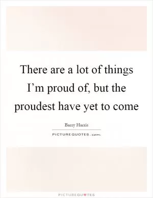 There are a lot of things I’m proud of, but the proudest have yet to come Picture Quote #1