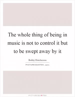 The whole thing of being in music is not to control it but to be swept away by it Picture Quote #1