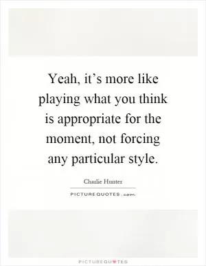 Yeah, it’s more like playing what you think is appropriate for the moment, not forcing any particular style Picture Quote #1