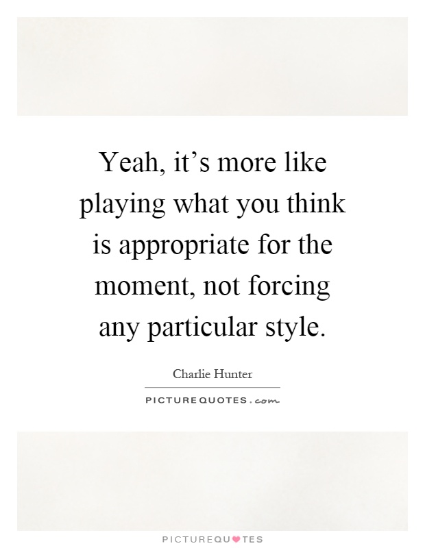 Yeah, it's more like playing what you think is appropriate for the moment, not forcing any particular style Picture Quote #1
