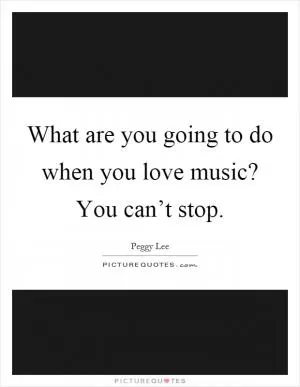 What are you going to do when you love music? You can’t stop Picture Quote #1