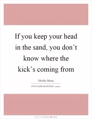 If you keep your head in the sand, you don’t know where the kick’s coming from Picture Quote #1