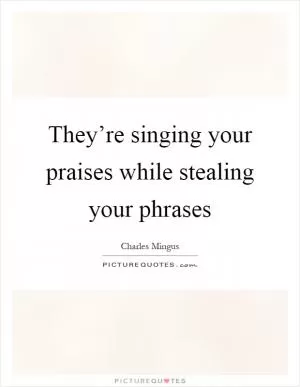 They’re singing your praises while stealing your phrases Picture Quote #1