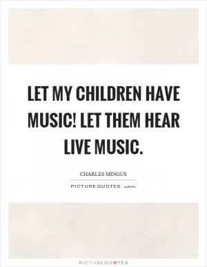 Let my children have music! Let them hear live music Picture Quote #1
