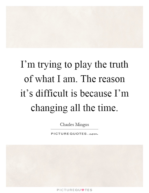 I'm trying to play the truth of what I am. The reason it's difficult is because I'm changing all the time Picture Quote #1