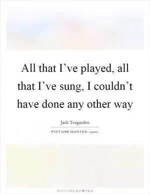 All that I’ve played, all that I’ve sung, I couldn’t have done any other way Picture Quote #1