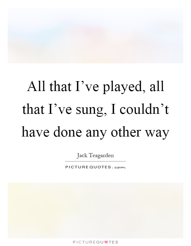 All that I've played, all that I've sung, I couldn't have done any other way Picture Quote #1