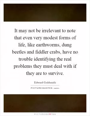 It may not be irrelevant to note that even very modest forms of life, like earthworms, dung beetles and fiddler crabs, have no trouble identifying the real problems they must deal with if they are to survive Picture Quote #1