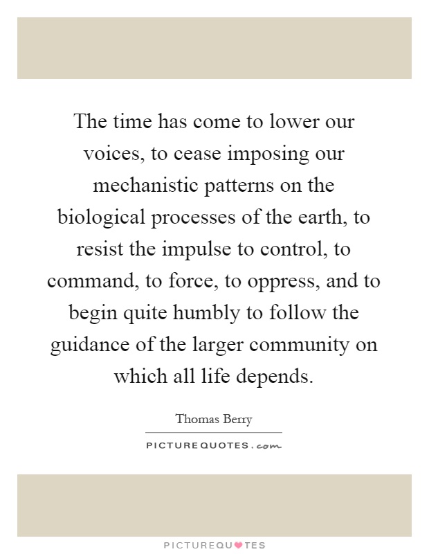 The time has come to lower our voices, to cease imposing our mechanistic patterns on the biological processes of the earth, to resist the impulse to control, to command, to force, to oppress, and to begin quite humbly to follow the guidance of the larger community on which all life depends Picture Quote #1