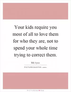 Your kids require you most of all to love them for who they are, not to spend your whole time trying to correct them Picture Quote #1