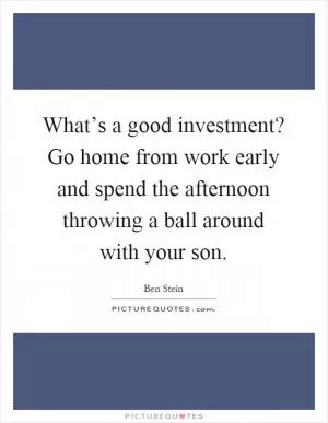 What’s a good investment? Go home from work early and spend the afternoon throwing a ball around with your son Picture Quote #1